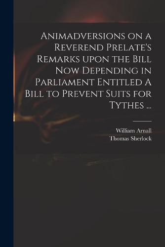 Animadversions on a Reverend Prelate's Remarks Upon the Bill Now Depending in Parliament Entitled A Bill to Prevent Suits for Tythes ...