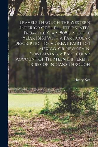 Cover image for Travels Through the Western Interior of the United States, From the Year 1808 up to the Ye[ar 1816;] With a Particular Description of a Great Pa[rt of] Mexico, or New-Spain. Containing, a Particular Account of Thirteen Different Tribes of Indians Through