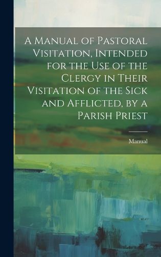 Cover image for A Manual of Pastoral Visitation, Intended for the Use of the Clergy in Their Visitation of the Sick and Afflicted, by a Parish Priest