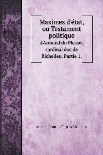 Maximes d'etat, ou Testament politique: d'Armand du Plessis, cardinal duc de Richelieu. Partie 1.