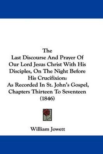 Cover image for The Last Discourse And Prayer Of Our Lord Jesus Christ With His Disciples, On The Night Before His Crucifixion: As Recorded In St. John's Gospel, Chapters Thirteen To Seventeen (1846)