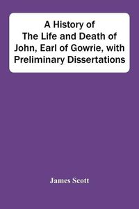 Cover image for A History Of The Life And Death Of John, Earl Of Gowrie, With Preliminary Dissertations