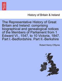 Cover image for The Representative History of Great Britain and Ireland: Comprising Biographical and Genealogical Notices of the Members of Parliament from 1 Edward VI., 1547, to 10 Victoria, 1847. Part I.-Bedfordshire. Part II.-Berkshire