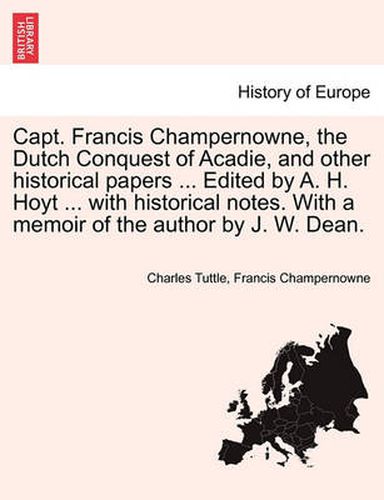 Cover image for Capt. Francis Champernowne, the Dutch Conquest of Acadie, and Other Historical Papers ... Edited by A. H. Hoyt ... with Historical Notes. with a Memoir of the Author by J. W. Dean.