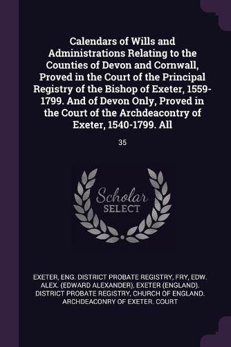 Cover image for Calendars of Wills and Administrations Relating to the Counties of Devon and Cornwall, Proved in the Court of the Principal Registry of the Bishop of Exeter, 1559-1799. And of Devon Only, Proved in the Court of the Archdeacontry of Exeter, 1540-1799. All