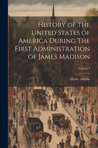 Cover image for History of the United States of America During The First Administration of James Madison; Volume I