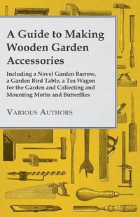 Cover image for A Guide to Making Wooden Garden Accessories - Including A Novel Garden Barrow, A Garden Bird Table, A Tea Wagon for the Garden and Collecting and Mounting Moths and Butterflies.