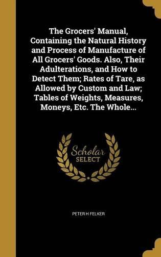 Cover image for The Grocers' Manual, Containing the Natural History and Process of Manufacture of All Grocers' Goods. Also, Their Adulterations, and How to Detect Them; Rates of Tare, as Allowed by Custom and Law; Tables of Weights, Measures, Moneys, Etc. The Whole...