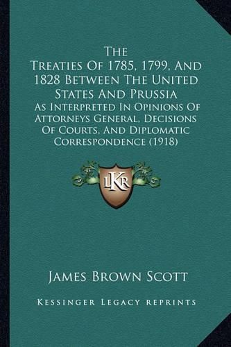 Cover image for The Treaties of 1785, 1799, and 1828 Between the United States and Prussia: As Interpreted in Opinions of Attorneys General, Decisions of Courts, and Diplomatic Correspondence (1918)