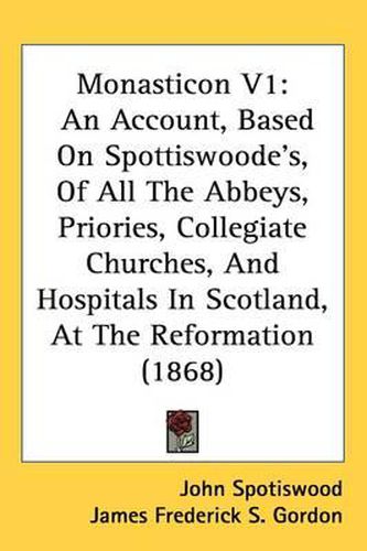 Monasticon V1: An Account, Based On Spottiswoode's, Of All The Abbeys, Priories, Collegiate Churches, And Hospitals In Scotland, At The Reformation (1868)