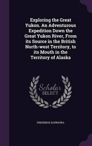 Exploring the Great Yukon. an Adventurous Expedition Down the Great Yukon River, from Its Source in the British North-West Territory, to Its Mouth in the Territory of Alaska