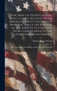 Cover image for Our Army on the Rio Grande. Being a Short Account of the Important Events Transpiring From the Time of the Removal of the "Army of Occupation" From Corpus Christi, to the Surrender of Matamoros; With Descriptions of the Battles of Palo Alto and Resaca De