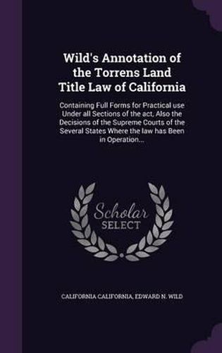 Cover image for Wild's Annotation of the Torrens Land Title Law of California: Containing Full Forms for Practical Use Under All Sections of the ACT, Also the Decisions of the Supreme Courts of the Several States Where the Law Has Been in Operation...