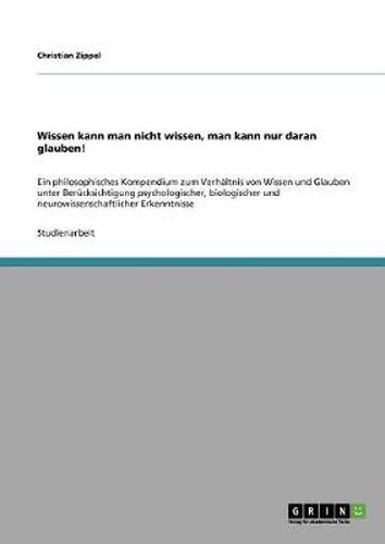 Cover image for Wissen kann man nicht wissen, man kann nur daran glauben!: Ein philosophisches Kompendium zum Verhaltnis von Wissen und Glauben unter Berucksichtigung psychologischer, biologischer und neurowissenschaftlicher Erkenntnisse