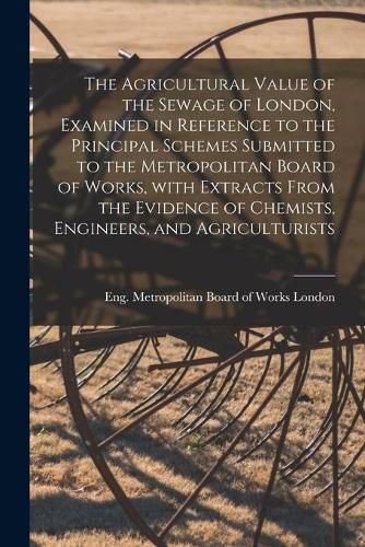 Cover image for The Agricultural Value of the Sewage of London, Examined in Reference to the Principal Schemes Submitted to the Metropolitan Board of Works, With Extracts From the Evidence of Chemists, Engineers, and Agriculturists