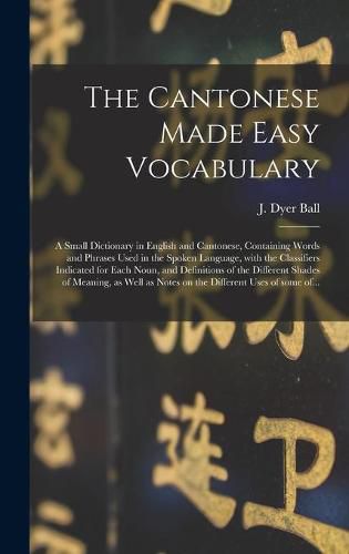 The Cantonese Made Easy Vocabulary; a Small Dictionary in English and Cantonese, Containing Words and Phrases Used in the Spoken Language, With the Classifiers Indicated for Each Noun, and Definitions of the Different Shades of Meaning, as Well As...