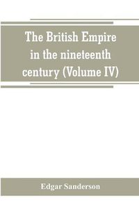 Cover image for The British Empire in the nineteenth century: its progress and expansion at home and abroad: comprising a description and history of the British colonies and dependencies (Volume IV)