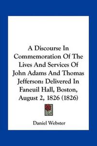 Cover image for A Discourse in Commemoration of the Lives and Services of John Adams and Thomas Jefferson: Delivered in Faneuil Hall, Boston, August 2, 1826 (1826)