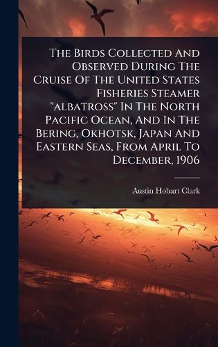 Cover image for The Birds Collected And Observed During The Cruise Of The United States Fisheries Steamer "albatross" In The North Pacific Ocean, And In The Bering, Okhotsk, Japan And Eastern Seas, From April To December, 1906