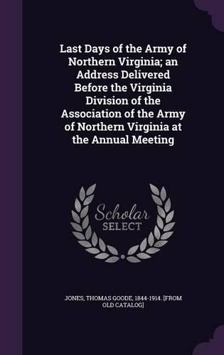 Last Days of the Army of Northern Virginia; An Address Delivered Before the Virginia Division of the Association of the Army of Northern Virginia at the Annual Meeting