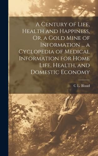 Cover image for A Century of Life, Health and Happiness, Or, a Gold Mine of Information ... a Cyclopedia of Medical Information for Home Life, Health, and Domestic Economy