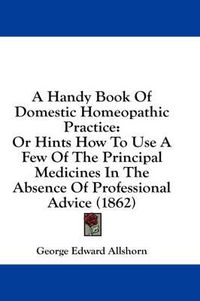 Cover image for A Handy Book of Domestic Homeopathic Practice: Or Hints How to Use a Few of the Principal Medicines in the Absence of Professional Advice (1862)