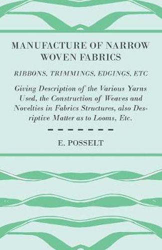 Cover image for Manufacture Of Narrow Woven Fabrics - Ribbons, Trimmings, Edgings, Etc - Giving Description Of The Various Yarns Used, The Construction Of Weaves And Novelties In Fabrics Structures, Also Desriptive Matter As To Looms, Etc.