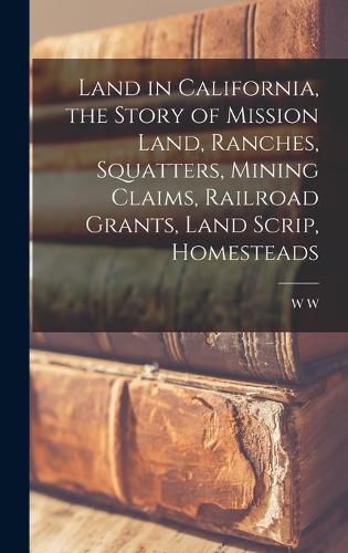 Land in California, the Story of Mission Land, Ranches, Squatters, Mining Claims, Railroad Grants, Land Scrip, Homesteads