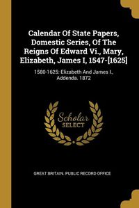 Cover image for Calendar Of State Papers, Domestic Series, Of The Reigns Of Edward Vi., Mary, Elizabeth, James I, 1547-[1625]