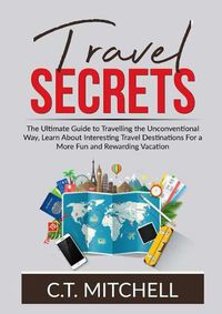 Cover image for Travel Secrets: The Ultimate Guide to Travelling the Unconventional Way, Learn About Interesting Travel Destinations For a More Fun and Rewarding Vacation