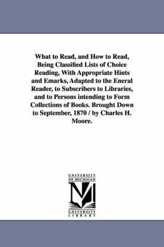 Cover image for What to Read, and How to Read, Being Classified Lists of Choice Reading, With Appropriate Hints and Emarks, Adapted to the Eneral Reader, to Subscribers to Libraries, and to Persons intending to Form Collections of Books. Brought Down to September, 1870 /