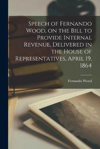 Cover image for Speech of Fernando Wood, on the Bill to Provide Internal Revenue, Delivered in the House of Representatives, April 19, 1864