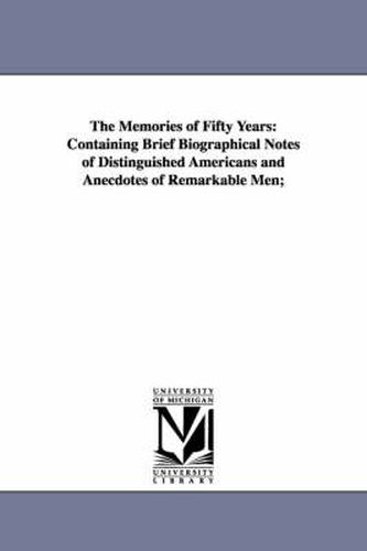 Cover image for The Memories of Fifty Years: Containing Brief Biographical Notes of Distinguished Americans and Anecdotes of Remarkable Men;