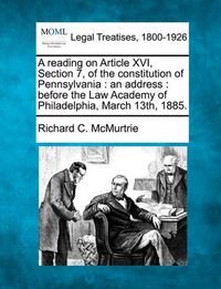 Cover image for A Reading on Article XVI, Section 7, of the Constitution of Pennsylvania: An Address: Before the Law Academy of Philadelphia, March 13th, 1885.