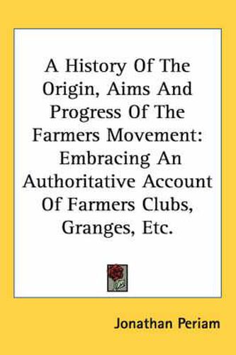 Cover image for A History of the Origin, Aims and Progress of the Farmers Movement: Embracing an Authoritative Account of Farmers Clubs, Granges, Etc.