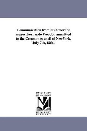 Cover image for Communication from his honor the mayor, Fernando Wood, transmitted to the Common council of NewYork, July 7th, 1856.