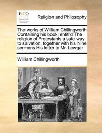 Cover image for The Works of William Chillingworth Containing His Book, Entitl'd the Religion of Protestants a Safe Way to Salvation; Together with His Nine Sermons His Letter to Mr. Lewgar