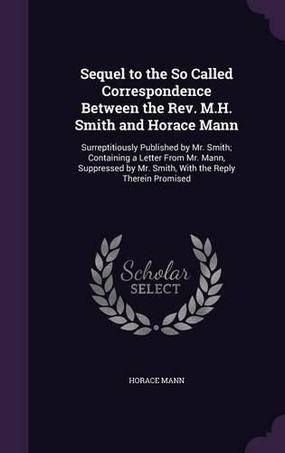 Cover image for Sequel to the So Called Correspondence Between the REV. M.H. Smith and Horace Mann: Surreptitiously Published by Mr. Smith; Containing a Letter from Mr. Mann, Suppressed by Mr. Smith, with the Reply Therein Promised