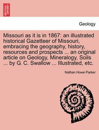 Cover image for Missouri as it is in 1867: an illustrated historical Gazetteer of Missouri, embracing the geography, history, resources and prospects ... an original article on Geology, Mineralogy, Soils ... by G. C. Swallow ... Illustrated, etc.