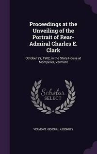 Cover image for Proceedings at the Unveiling of the Portrait of Rear-Admiral Charles E. Clark: October 29, 1902, in the State House at Montpelier, Vermont