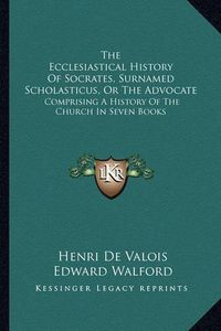 Cover image for The Ecclesiastical History of Socrates, Surnamed Scholasticus, or the Advocate: Comprising a History of the Church in Seven Books