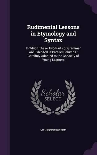 Cover image for Rudimental Lessons in Etymology and Syntax: In Which These Two Parts of Grammar Are Exhibited in Parallel Columns: Carelfuly Adapted to the Capacity of Young Learners