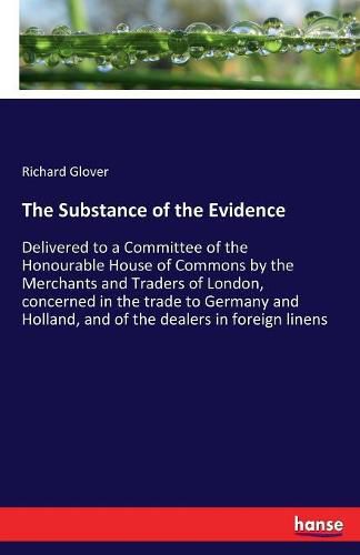 The Substance of the Evidence: Delivered to a Committee of the Honourable House of Commons by the Merchants and Traders of London, concerned in the trade to Germany and Holland, and of the dealers in foreign linens