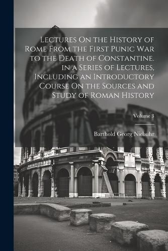 Lectures On the History of Rome From the First Punic War to the Death of Constantine. in a Series of Lectures, Including an Introductory Course On the Sources and Study of Roman History; Volume 3