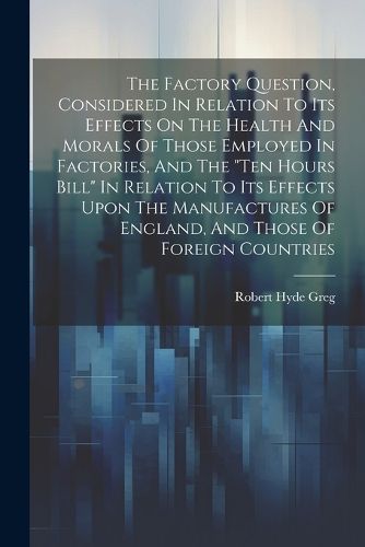 The Factory Question, Considered In Relation To Its Effects On The Health And Morals Of Those Employed In Factories, And The "ten Hours Bill" In Relation To Its Effects Upon The Manufactures Of England, And Those Of Foreign Countries