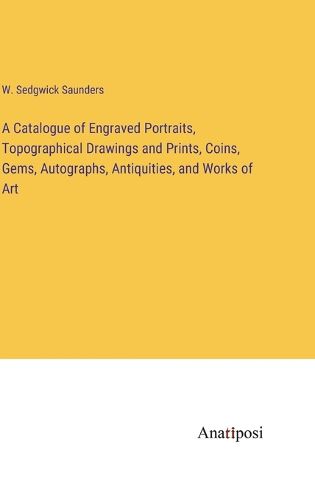 Cover image for A Catalogue of Engraved Portraits, Topographical Drawings and Prints, Coins, Gems, Autographs, Antiquities, and Works of Art