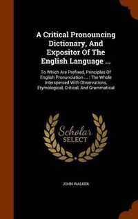 Cover image for A Critical Pronouncing Dictionary, and Expositor of the English Language ...: To Which Are Prefixed, Principles of English Pronunciation ...: The Whole Interspersed with Observations, Etymological, Critical, and Grammatical