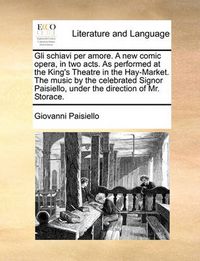 Cover image for Gli Schiavi Per Amore. a New Comic Opera, in Two Acts. as Performed at the King's Theatre in the Hay-Market. the Music by the Celebrated Signor Paisiello, Under the Direction of Mr. Storace.