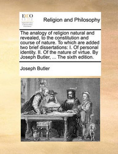 Cover image for The Analogy of Religion Natural and Revealed, to the Constitution and Course of Nature. to Which Are Added Two Brief Dissertations: I. of Personal Identity. II. of the Nature of Virtue. by Joseph Butler, ... the Sixth Edition.