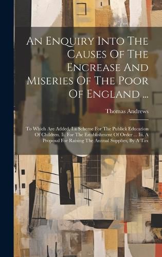 Cover image for An Enquiry Into The Causes Of The Encrease And Miseries Of The Poor Of England ...